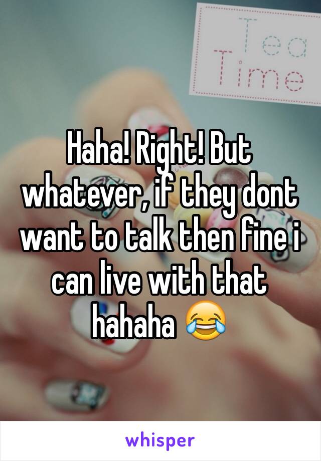 Haha! Right! But whatever, if they dont want to talk then fine i can live with that hahaha 😂