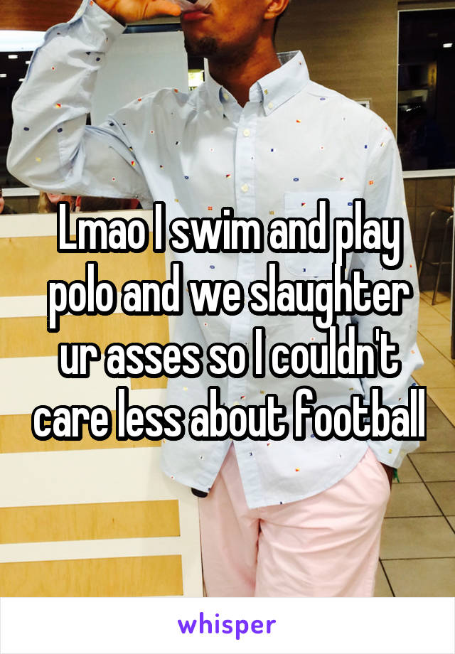 Lmao I swim and play polo and we slaughter ur asses so I couldn't care less about football