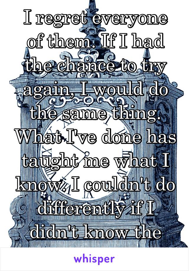 I regret everyone of them. If I had the chance to try again, I would do the same thing. What I've done has taught me what I know. I couldn't do differently if I didn't know the consequences.