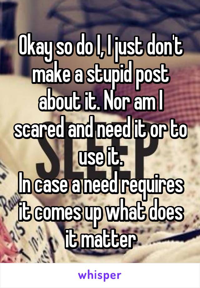 Okay so do I, I just don't make a stupid post about it. Nor am I scared and need it or to use it.
In case a need requires it comes up what does it matter