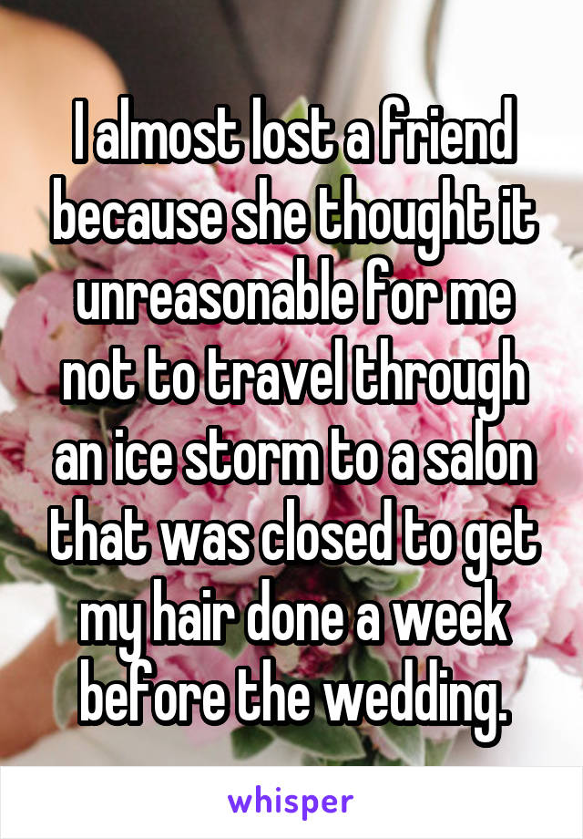 I almost lost a friend because she thought it unreasonable for me not to travel through an ice storm to a salon that was closed to get my hair done a week before the wedding.