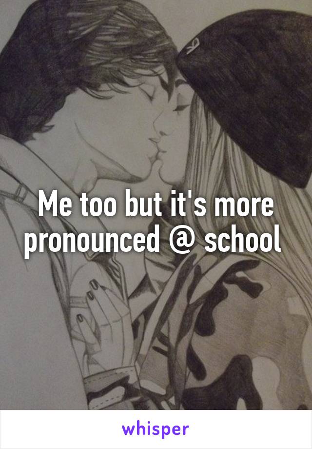 Me too but it's more pronounced @ school 