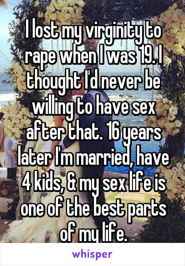 I lost my virginity to rape when I was 19. I thought I'd never be willing to have sex after that. 16 years later I'm married, have 4 kids, & my sex life is one of the best parts of my life.