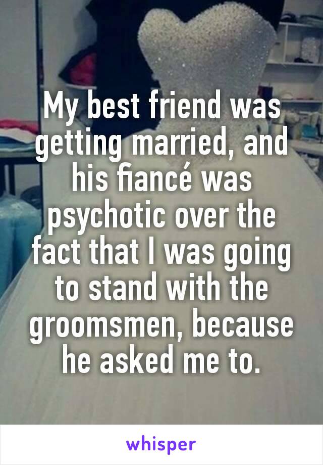 My best friend was getting married, and his fiancé was psychotic over the fact that I was going to stand with the groomsmen, because he asked me to.