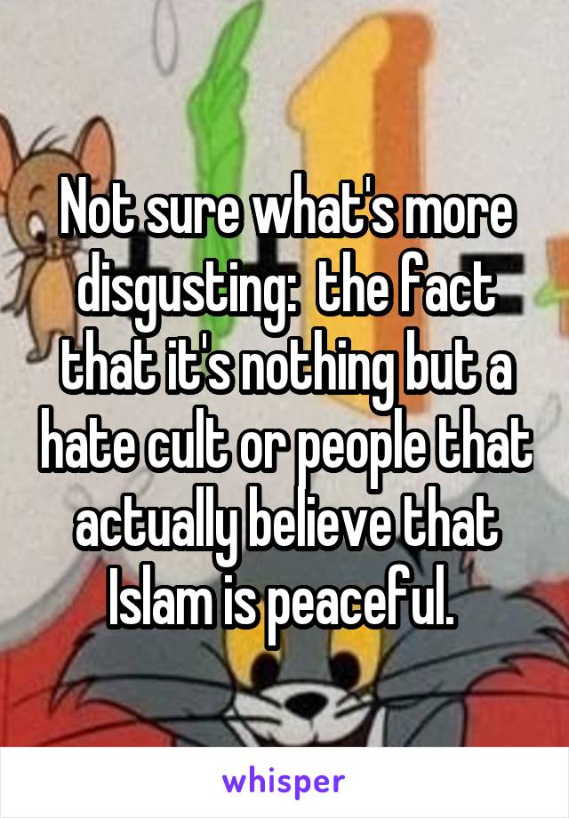 Not sure what's more disgusting:  the fact that it's nothing but a hate cult or people that actually believe that Islam is peaceful. 