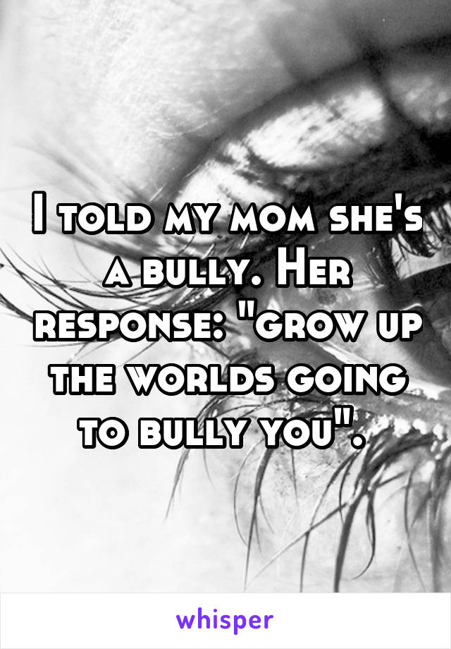 I told my mom she's a bully. Her response: "grow up the worlds going to bully you". 