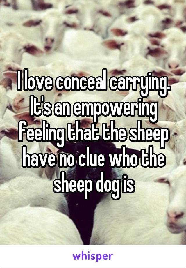 I love conceal carrying. It's an empowering feeling that the sheep have no clue who the sheep dog is