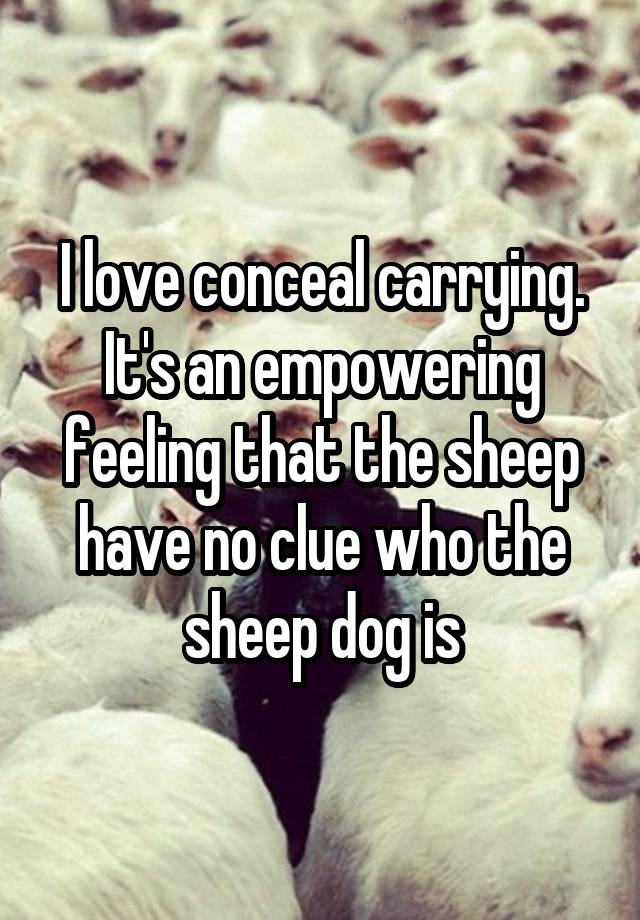 I love conceal carrying. It's an empowering feeling that the sheep have no clue who the sheep dog is