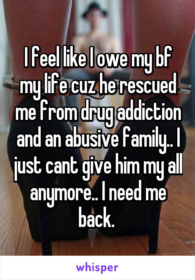 I feel like I owe my bf my life cuz he rescued me from drug addiction and an abusive family.. I just cant give him my all anymore.. I need me back. 