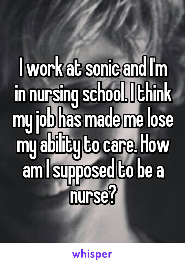 I work at sonic and I'm in nursing school. I think my job has made me lose my ability to care. How am I supposed to be a nurse?