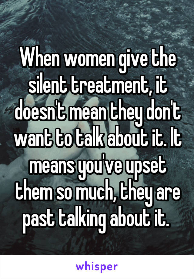 When women give the silent treatment, it doesn't mean they don't want to talk about it. It means you've upset them so much, they are past talking about it. 