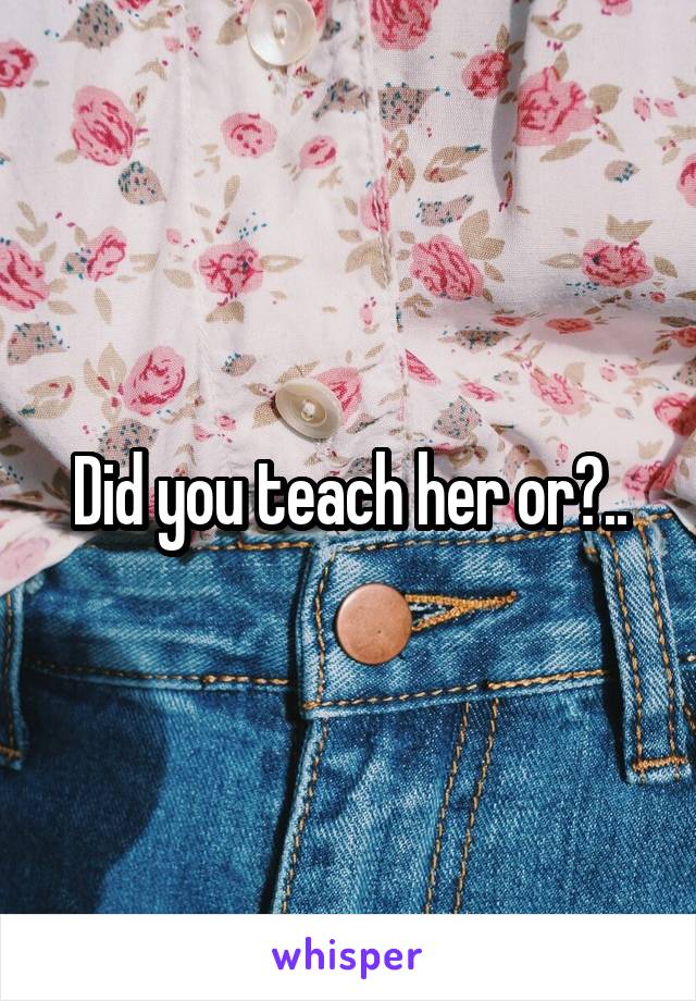 Did you teach her or?..