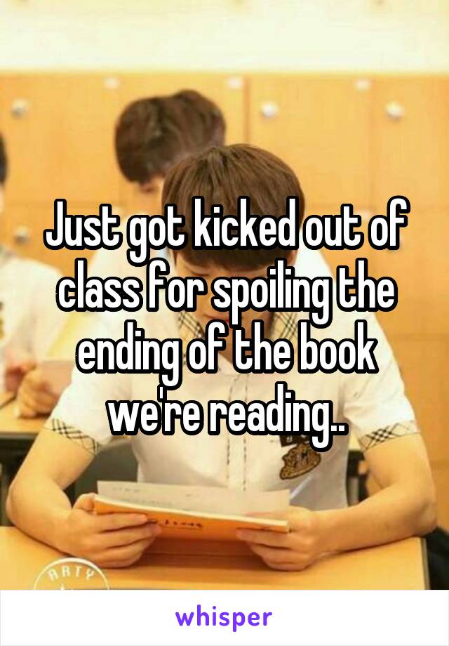 Just got kicked out of class for spoiling the ending of the book we're reading..