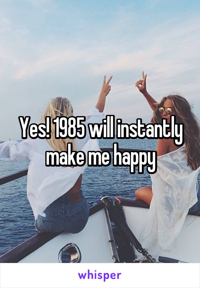 Yes! 1985 will instantly make me happy