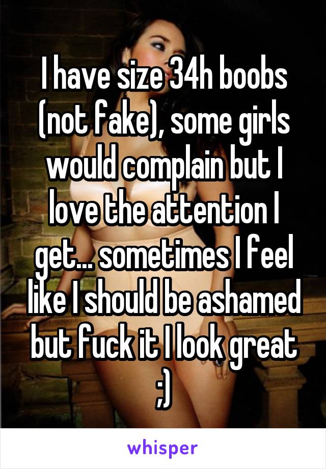 I have size 34h boobs (not fake), some girls would complain but I love the  attention I get sometimes I feel like I should be ashamed but fuck it I  look great ;)