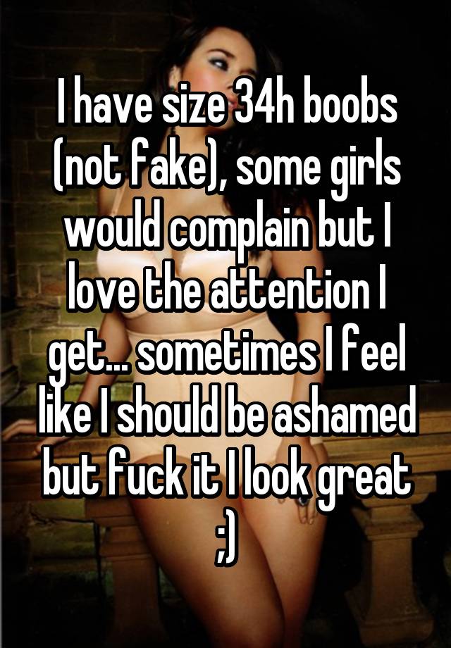 I have size 34h boobs (not fake), some girls would complain but I