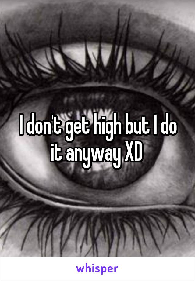 I don't get high but I do it anyway XD 