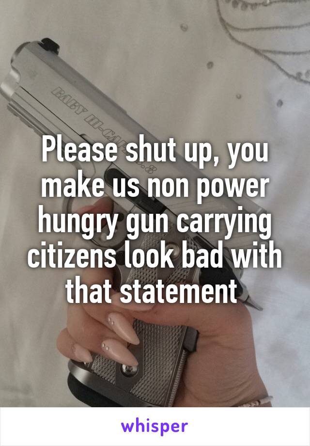 Please shut up, you make us non power hungry gun carrying citizens look bad with that statement 