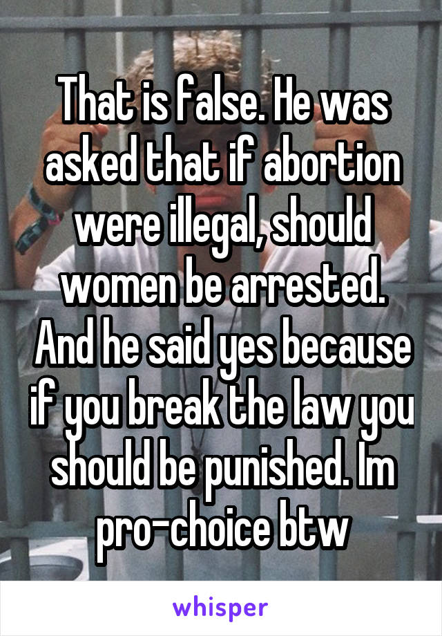 That is false. He was asked that if abortion were illegal, should women be arrested. And he said yes because if you break the law you should be punished. Im pro-choice btw