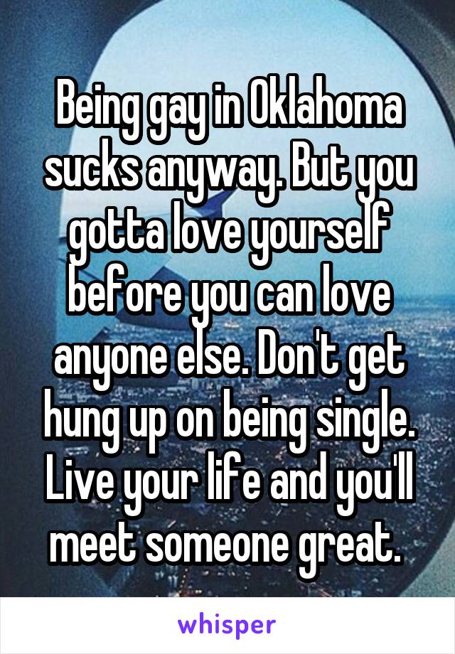 Being gay in Oklahoma sucks anyway. But you gotta love yourself before you can love anyone else. Don't get hung up on being single. Live your life and you'll meet someone great. 