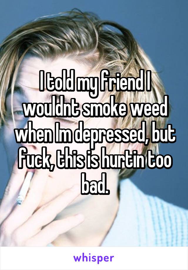 I told my friend I wouldnt smoke weed when Im depressed, but fuck, this is hurtin too bad.