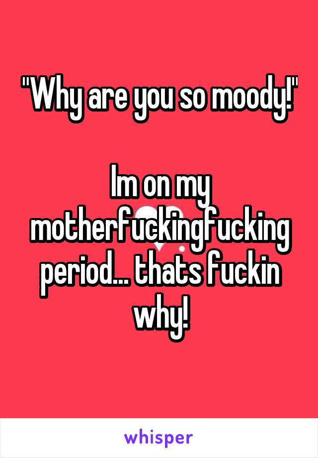 "Why are you so moody!" 
Im on my motherfuckingfucking period... thats fuckin why!
