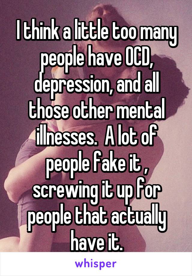 I think a little too many people have OCD, depression, and all those other mental illnesses.  A lot of people fake it , screwing it up for people that actually have it.
