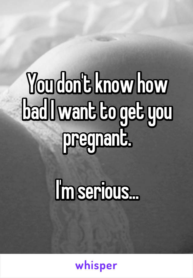 You don't know how bad I want to get you pregnant.

I'm serious...