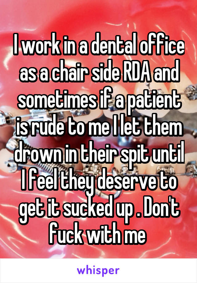 I work in a dental office as a chair side RDA and sometimes if a patient is rude to me I let them drown in their spit until I feel they deserve to get it sucked up . Don't fuck with me 