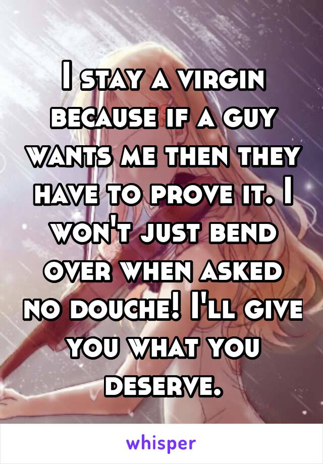I stay a virgin because if a guy wants me then they have to prove it. I won't just bend over when asked no douche! I'll give you what you deserve.
