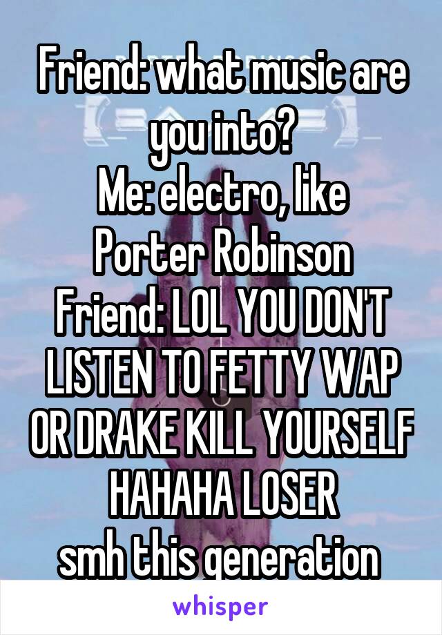 Friend: what music are you into?
Me: electro, like Porter Robinson
Friend: LOL YOU DON'T LISTEN TO FETTY WAP OR DRAKE KILL YOURSELF HAHAHA LOSER
smh this generation 