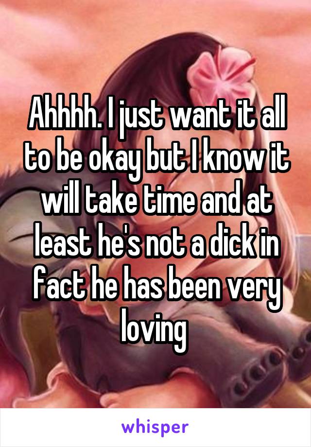 Ahhhh. I just want it all to be okay but I know it will take time and at least he's not a dick in fact he has been very loving 