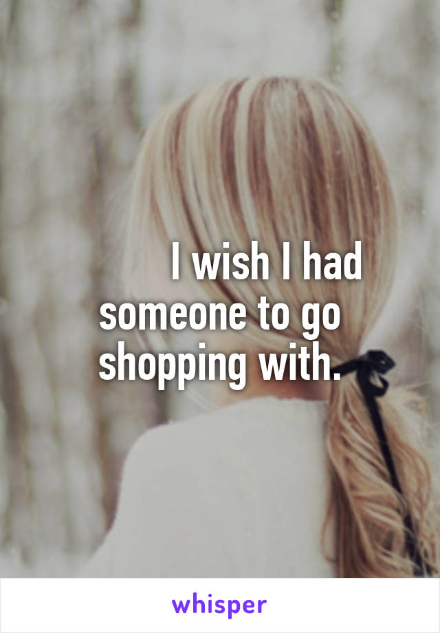          I wish I had someone to go shopping with.