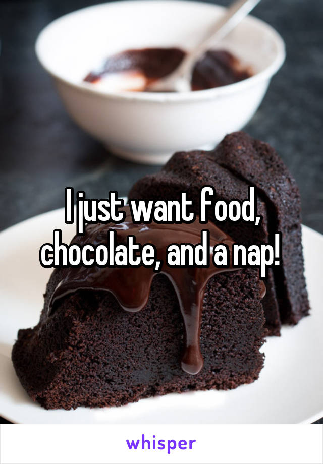 I just want food, chocolate, and a nap! 