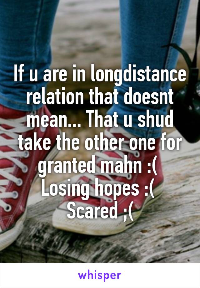 If u are in longdistance relation that doesnt mean... That u shud take the other one for granted mahn :( 
Losing hopes :( 
Scared ;(