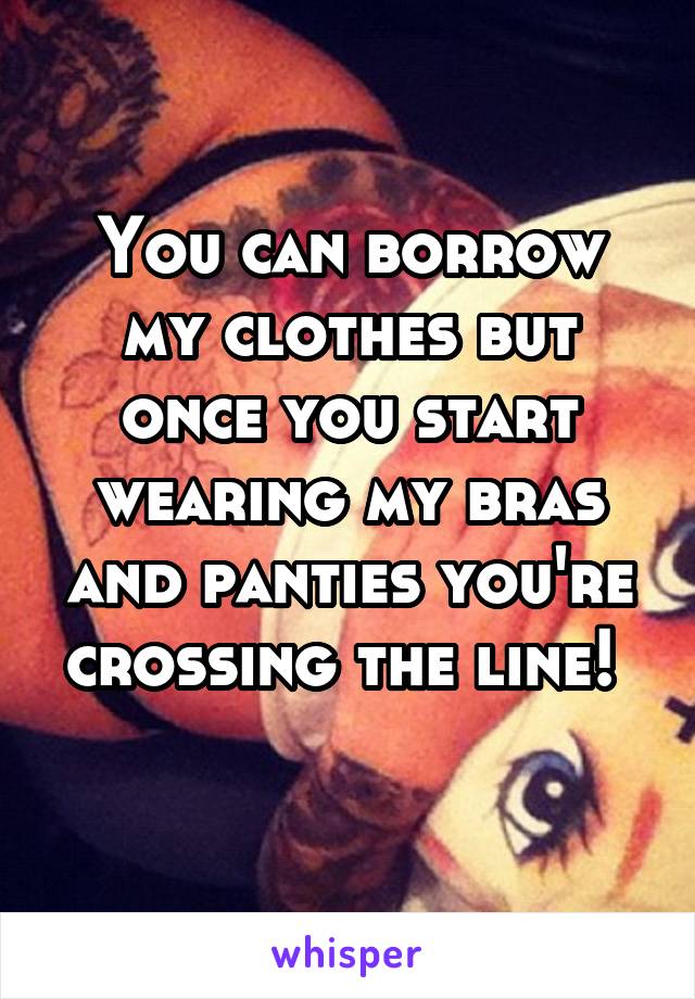 You can borrow my clothes but once you start wearing my bras and panties you're crossing the line! 
