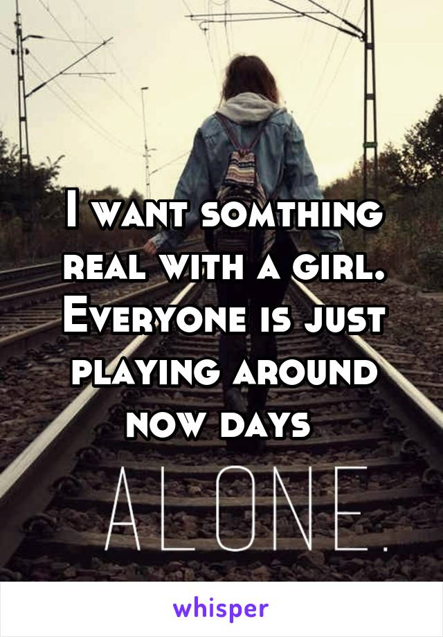 I want somthing real with a girl. Everyone is just playing around now days 