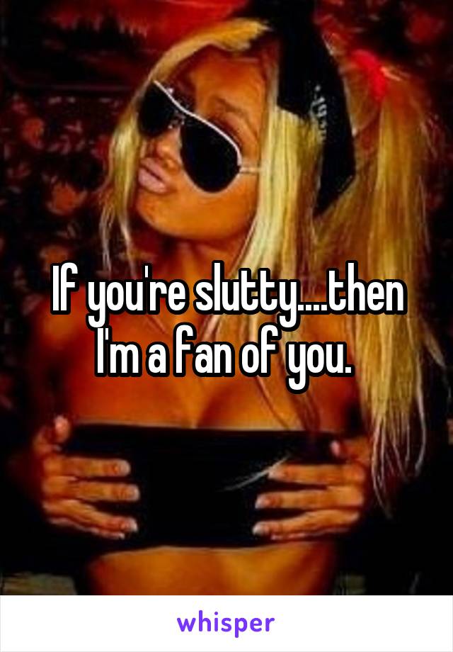 If you're slutty....then I'm a fan of you. 