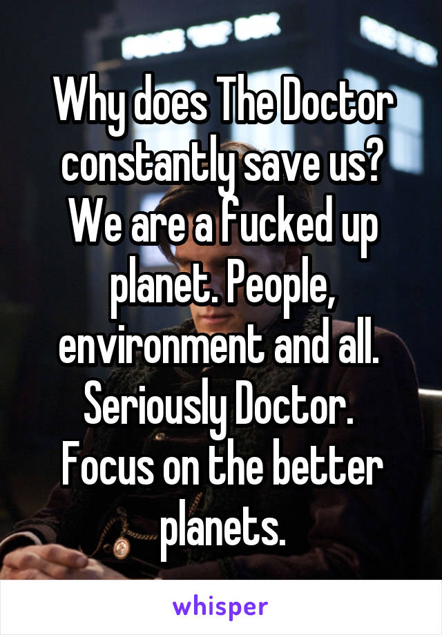 Why does The Doctor constantly save us? We are a fucked up planet. People, environment and all. 
Seriously Doctor. 
Focus on the better planets.