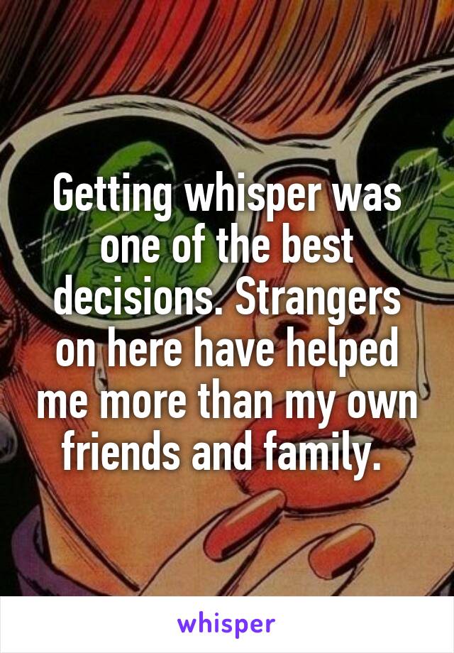 Getting whisper was one of the best decisions. Strangers on here have helped me more than my own friends and family. 