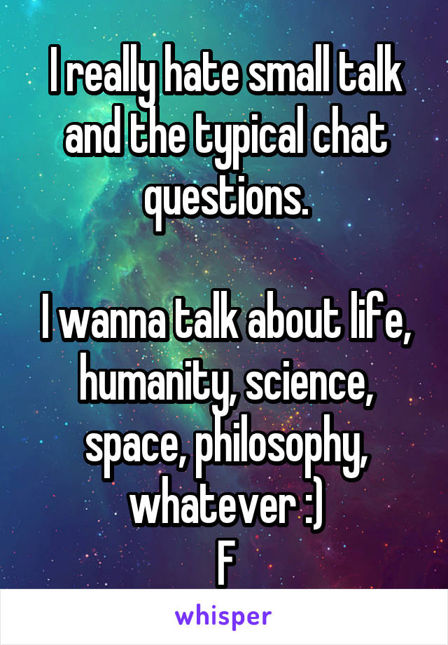 I really hate small talk and the typical chat questions.

I wanna talk about life, humanity, science, space, philosophy, whatever :)
F