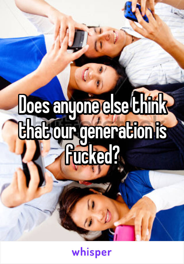 Does anyone else think that our generation is fucked?