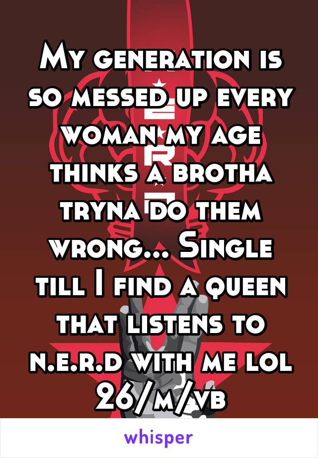 My generation is so messed up every woman my age thinks a brotha tryna do them wrong... Single till I find a queen that listens to n.e.r.d with me lol 26/m/vb
