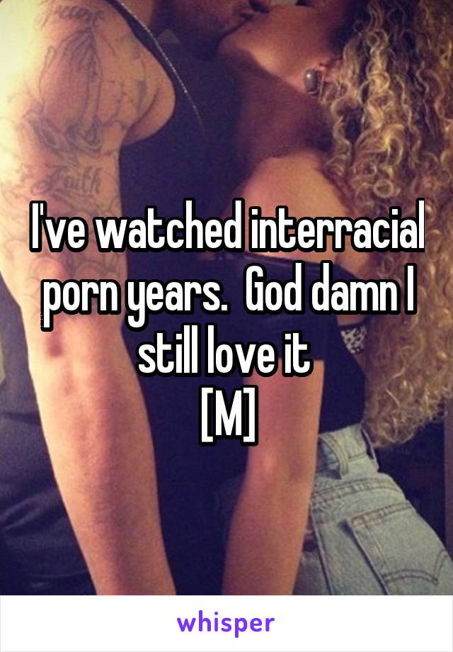 I've watched interracial porn years.  God damn I still love it 
[M]