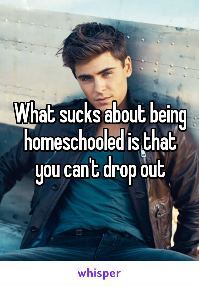 What sucks about being homeschooled is that you can't drop out