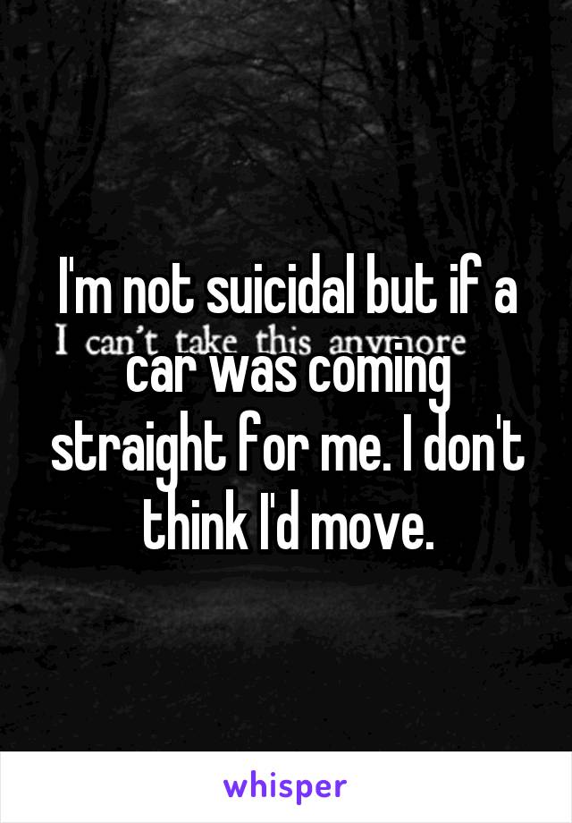 I'm not suicidal but if a car was coming straight for me. I don't think I'd move.