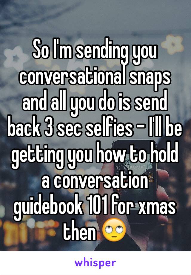 So I'm sending you conversational snaps and all you do is send back 3 sec selfies - I'll be getting you how to hold a conversation guidebook 101 for xmas then 🙄