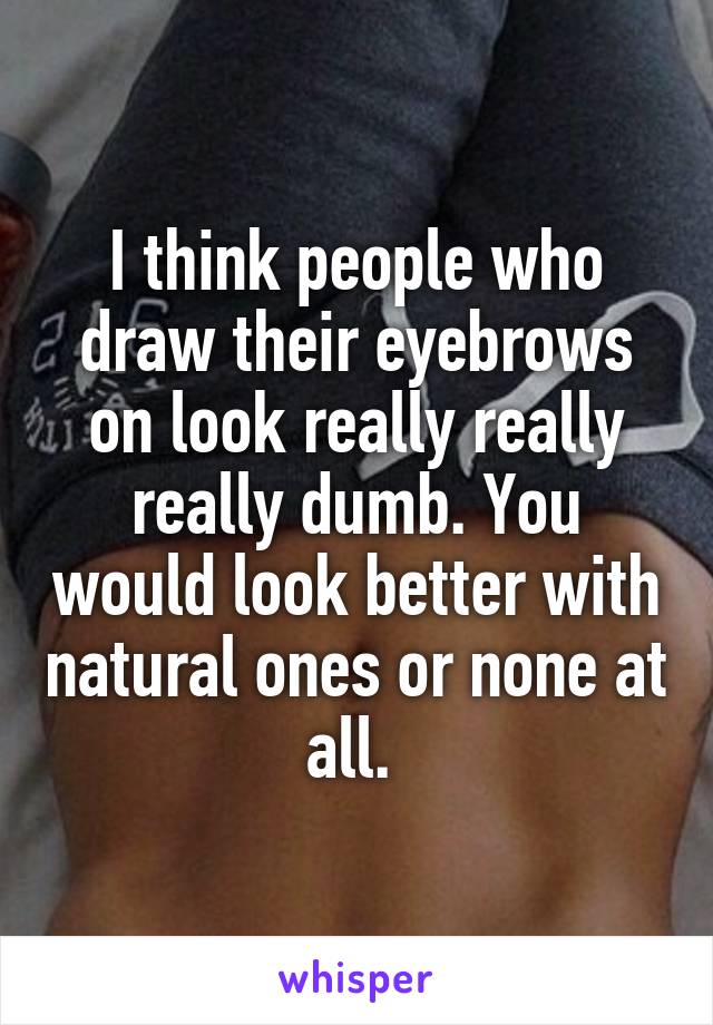 I think people who draw their eyebrows on look really really really dumb. You would look better with natural ones or none at all. 