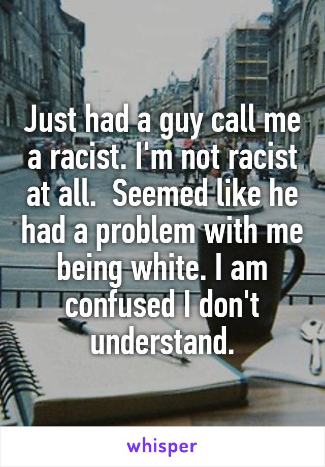 Just had a guy call me a racist. I'm not racist at all.  Seemed like he had a problem with me being white. I am confused I don't understand.