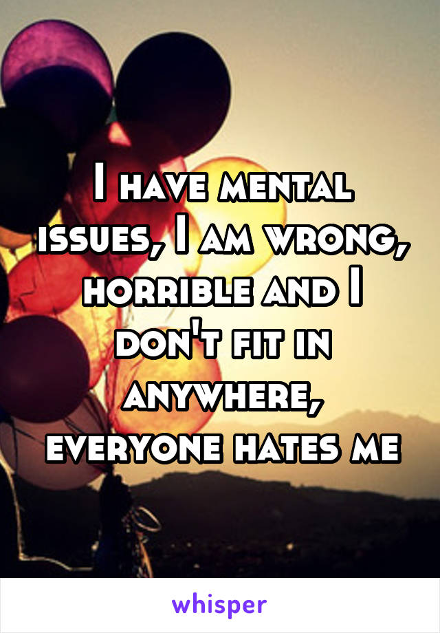 I have mental issues, I am wrong, horrible and I don't fit in anywhere, everyone hates me